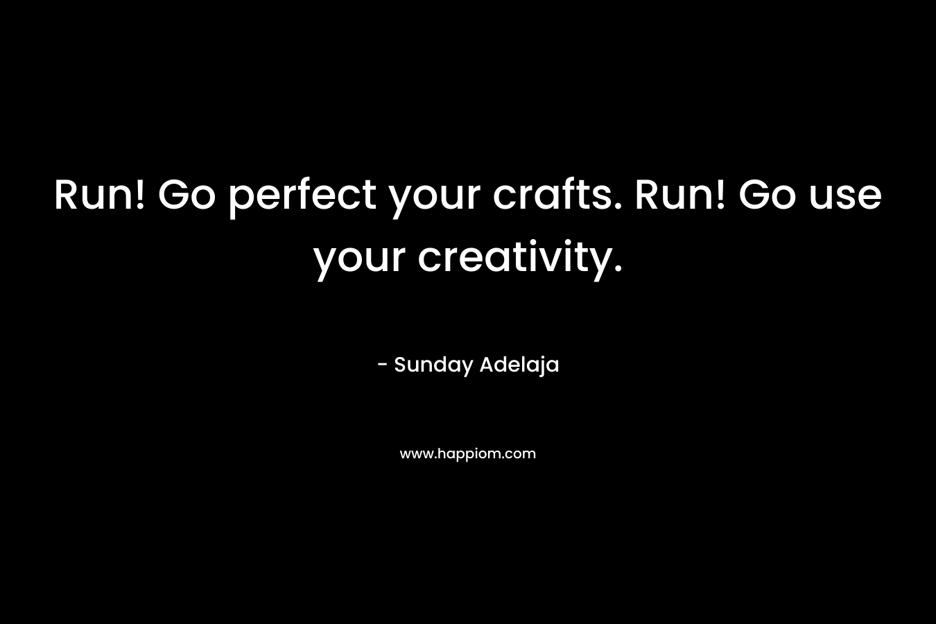 Run! Go perfect your crafts. Run! Go use your creativity.
