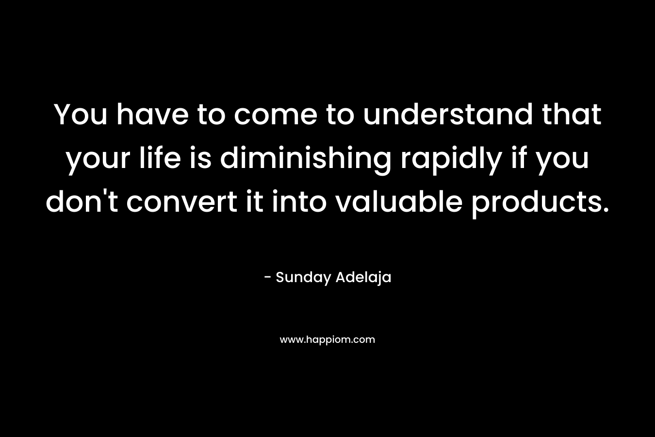 You have to come to understand that your life is diminishing rapidly if you don't convert it into valuable products.