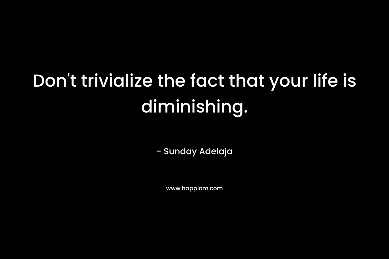 Don't trivialize the fact that your life is diminishing.