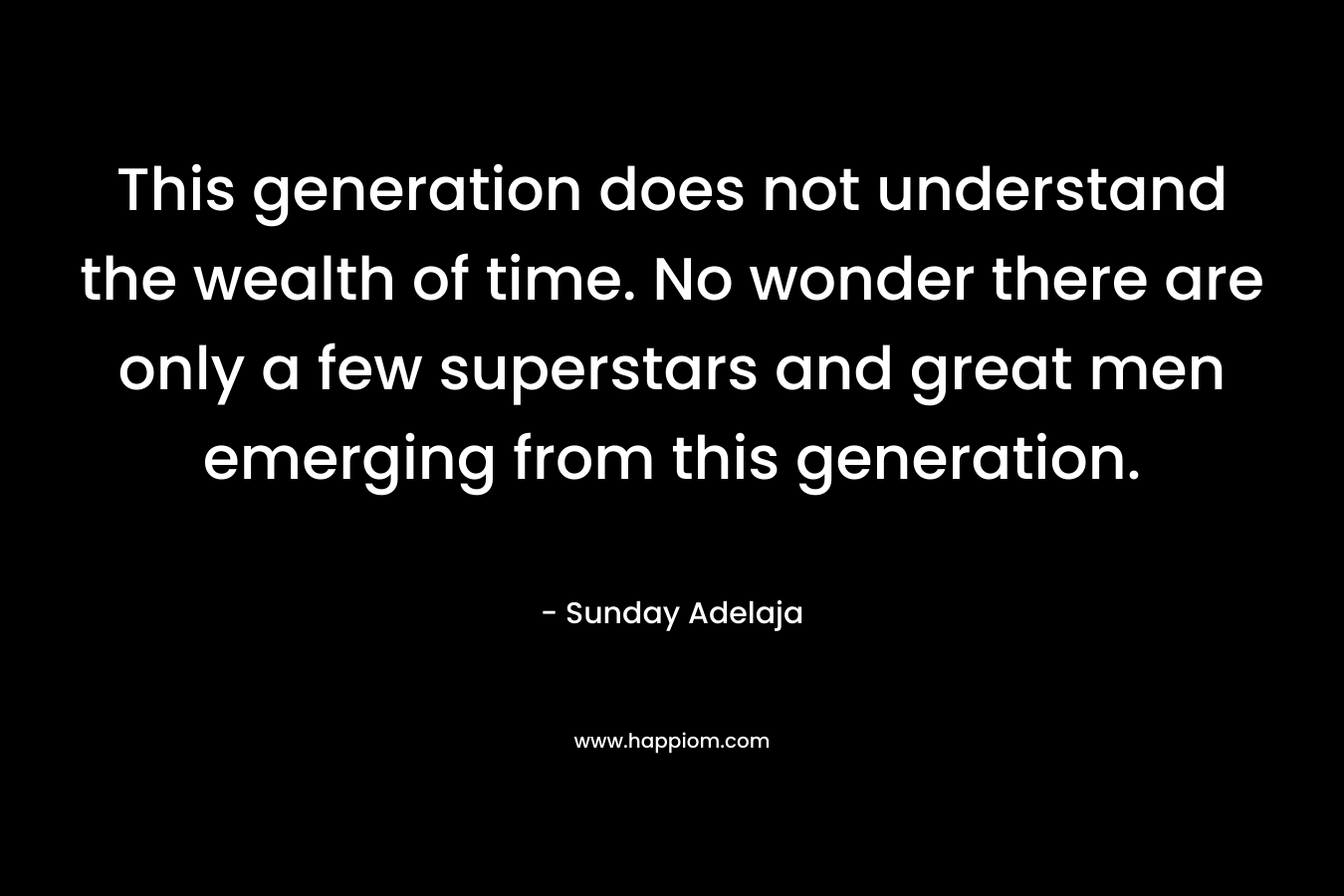 This generation does not understand the wealth of time. No wonder there are only a few superstars and great men emerging from this generation.