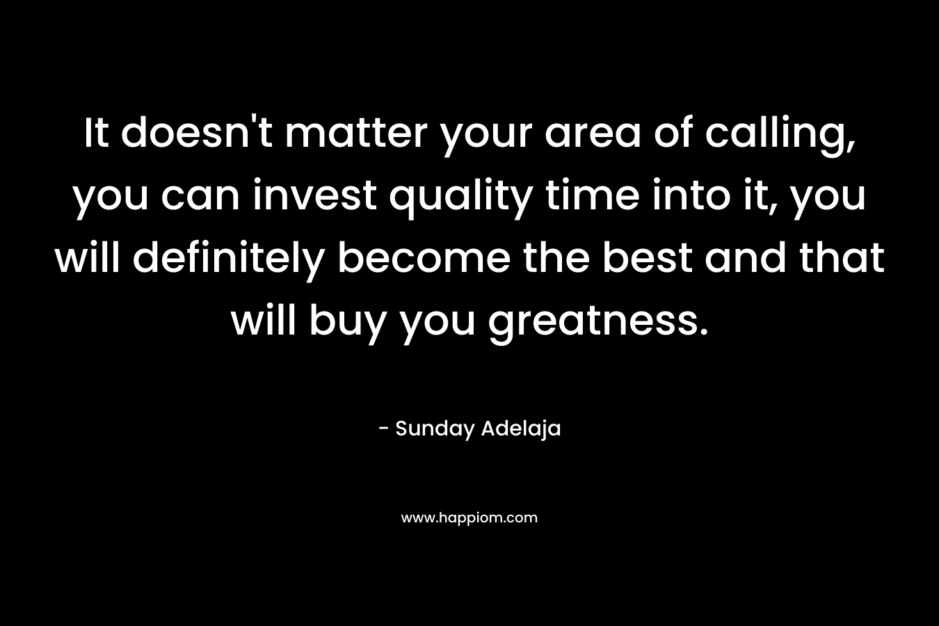 It doesn't matter your area of calling, you can invest quality time into it, you will definitely become the best and that will buy you greatness.