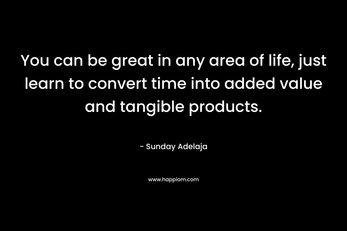 You can be great in any area of life, just learn to convert time into added value and tangible products.