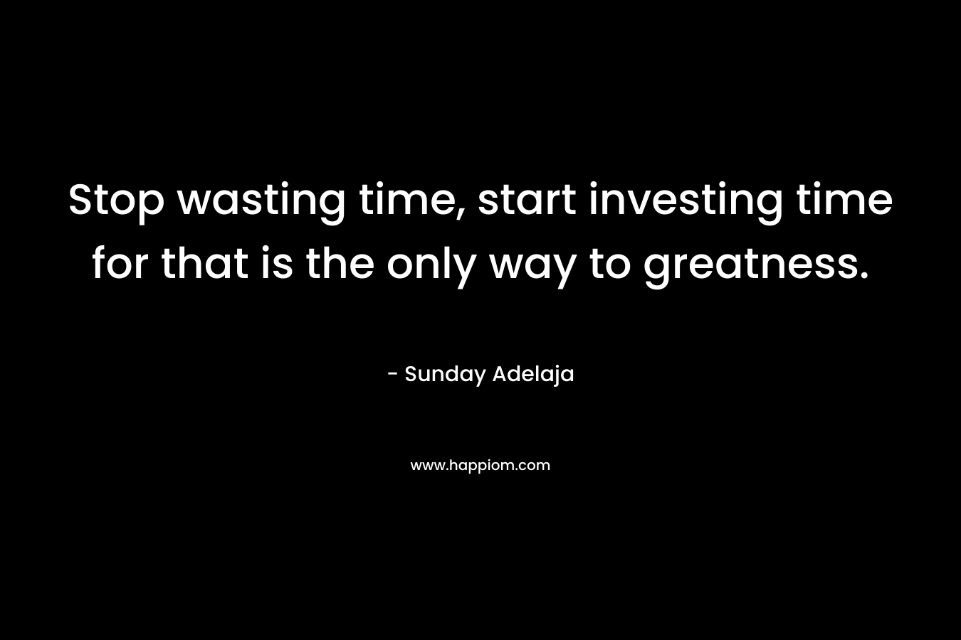 Stop wasting time, start investing time for that is the only way to greatness.
