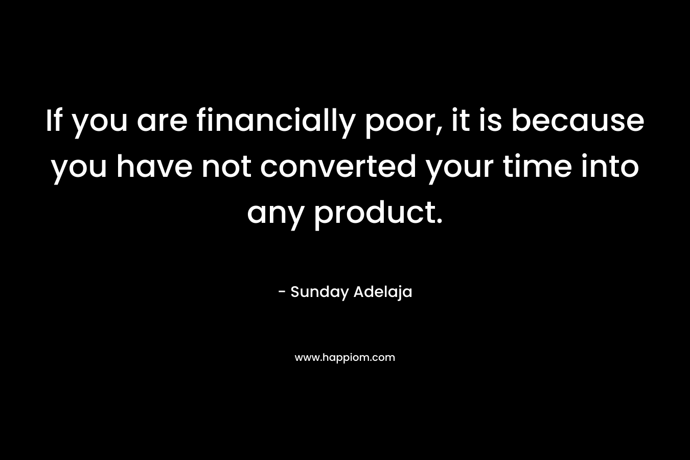 If you are financially poor, it is because you have not converted your time into any product.