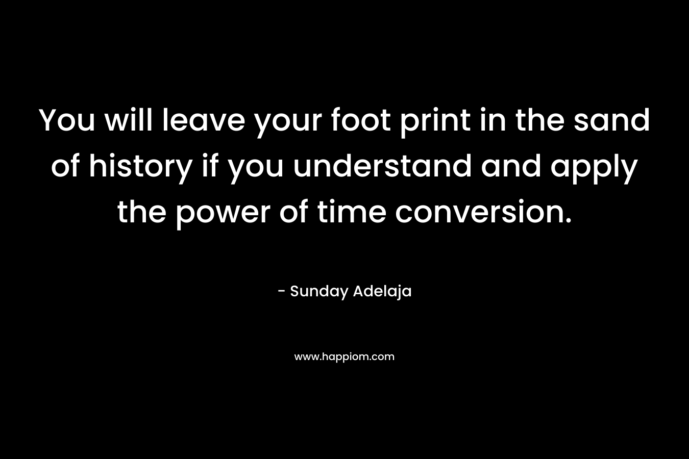 You will leave your foot print in the sand of history if you understand and apply the power of time conversion.