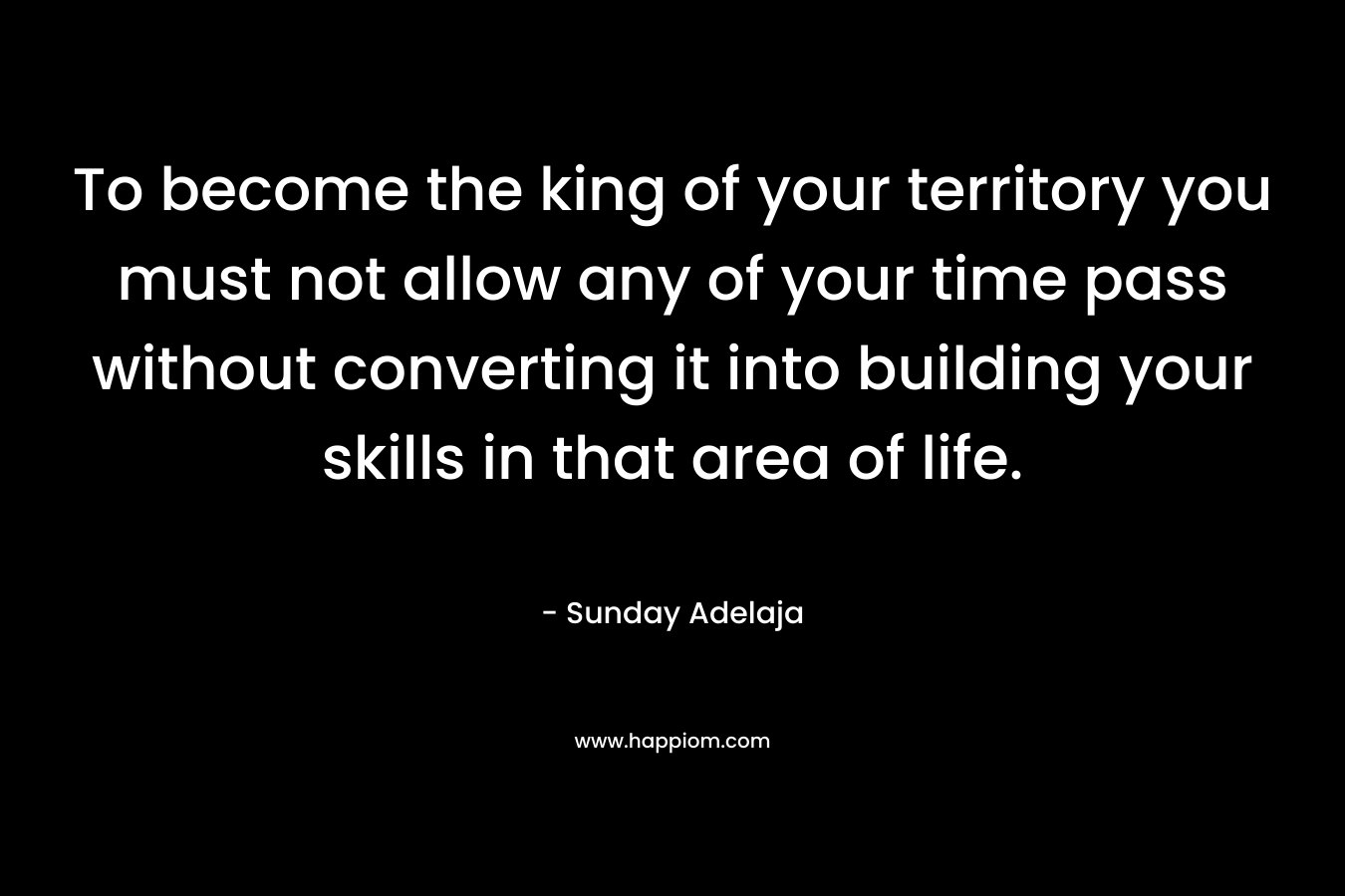 To become the king of your territory you must not allow any of your time pass without converting it into building your skills in that area of life.