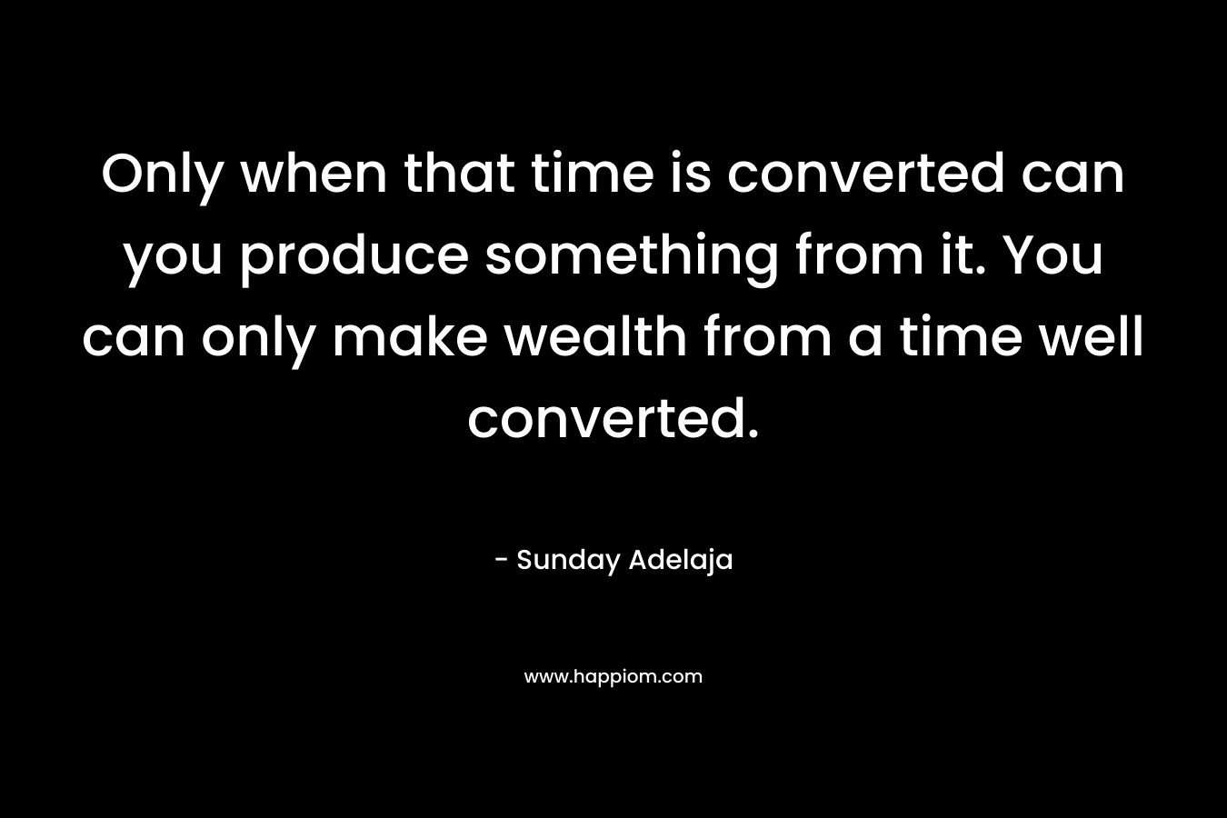 Only when that time is converted can you produce something from it. You can only make wealth from a time well converted.