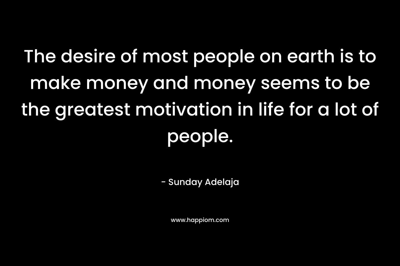 The desire of most people on earth is to make money and money seems to be the greatest motivation in life for a lot of people.