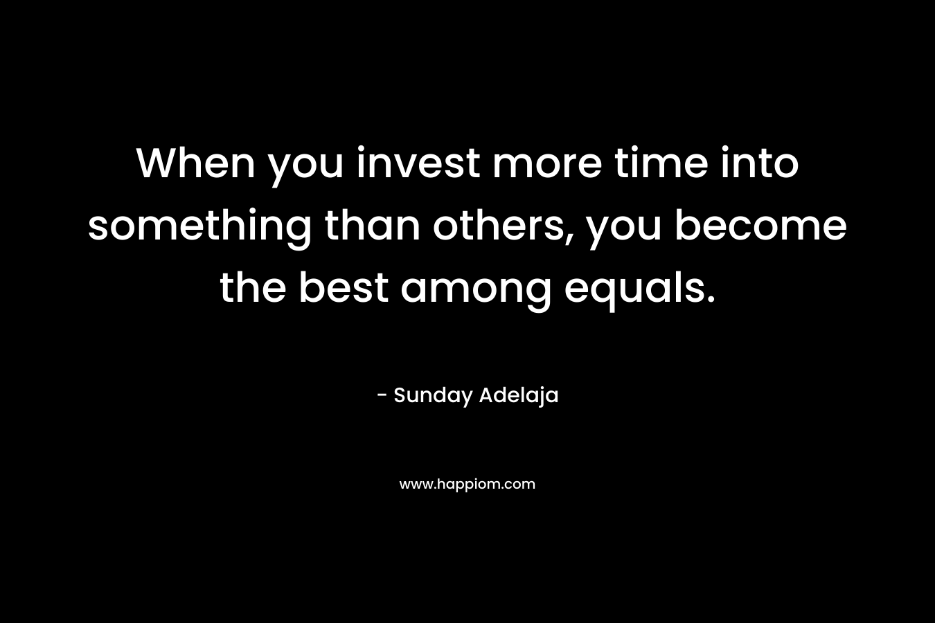 When you invest more time into something than others, you become the best among equals.