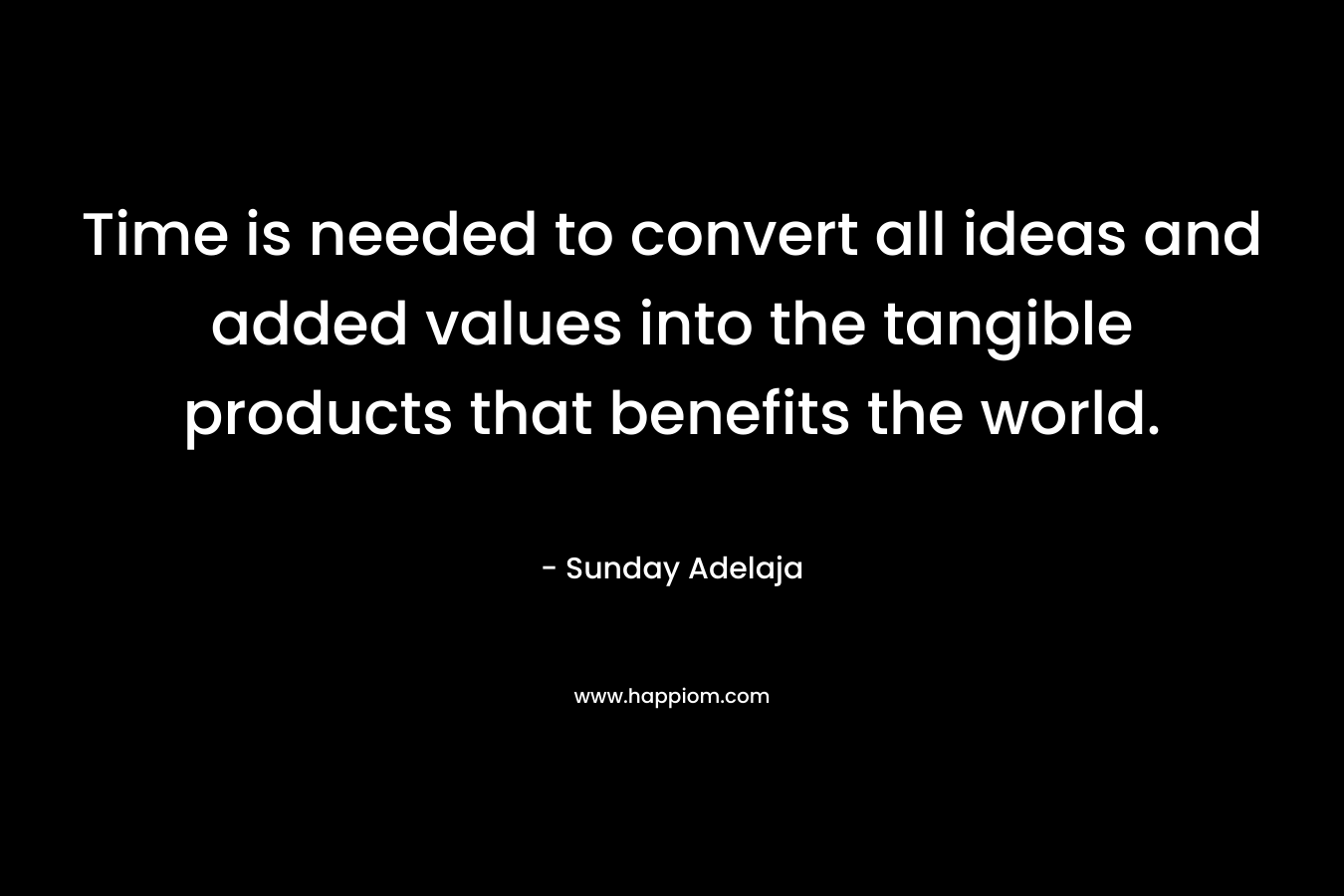 Time is needed to convert all ideas and added values into the tangible products that benefits the world.