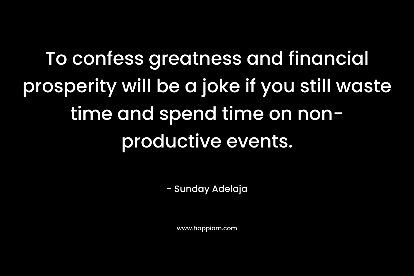 To confess greatness and financial prosperity will be a joke if you still waste time and spend time on non-productive events.