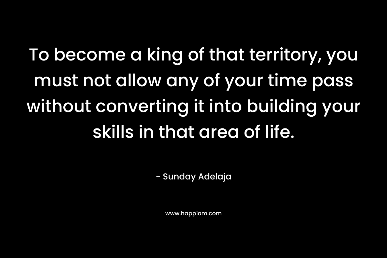 To become a king of that territory, you must not allow any of your time pass without converting it into building your skills in that area of life.