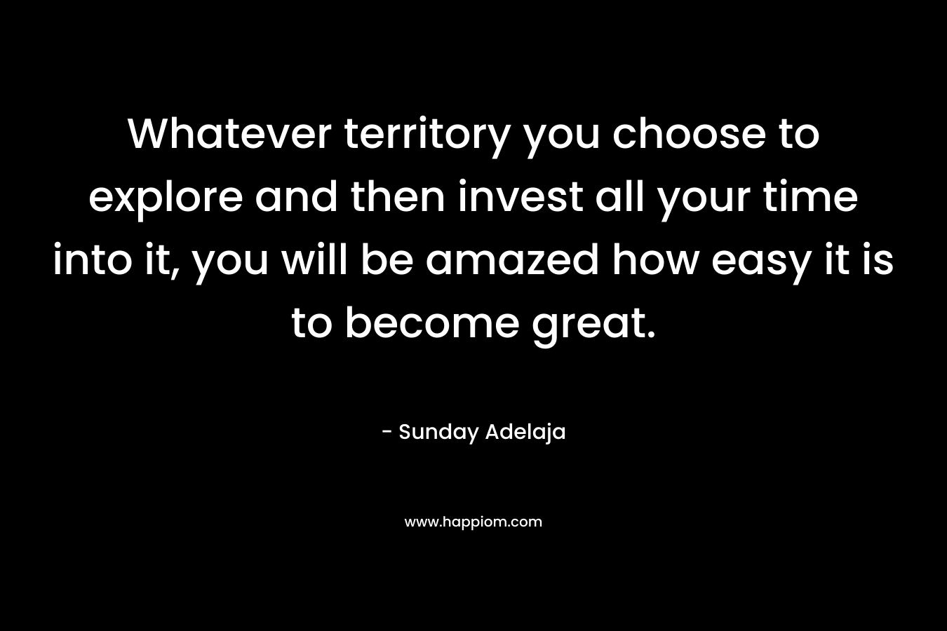 Whatever territory you choose to explore and then invest all your time into it, you will be amazed how easy it is to become great.