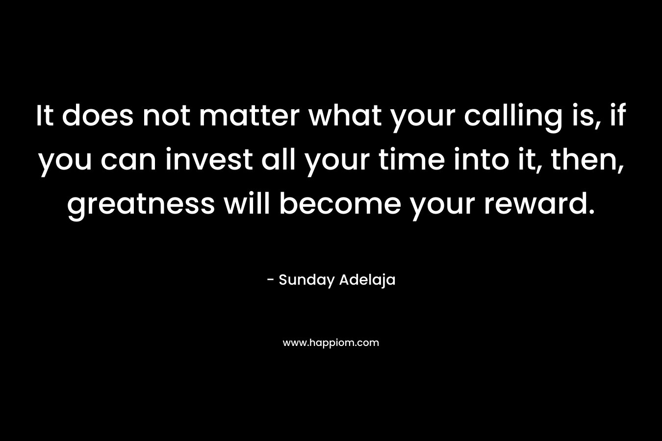 It does not matter what your calling is, if you can invest all your time into it, then, greatness will become your reward.