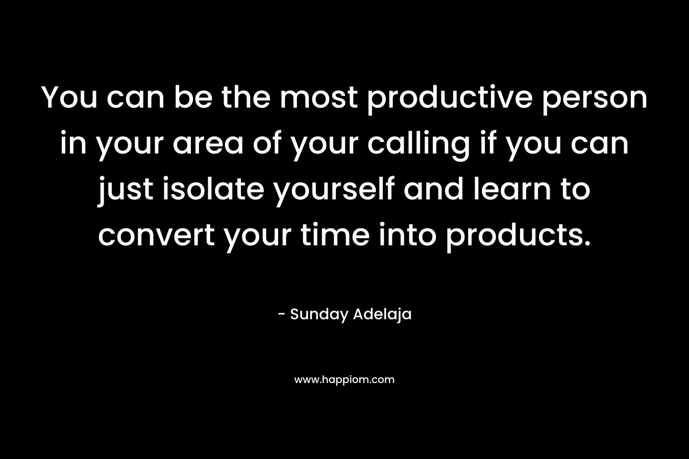 You can be the most productive person in your area of your calling if you can just isolate yourself and learn to convert your time into products. – Sunday Adelaja