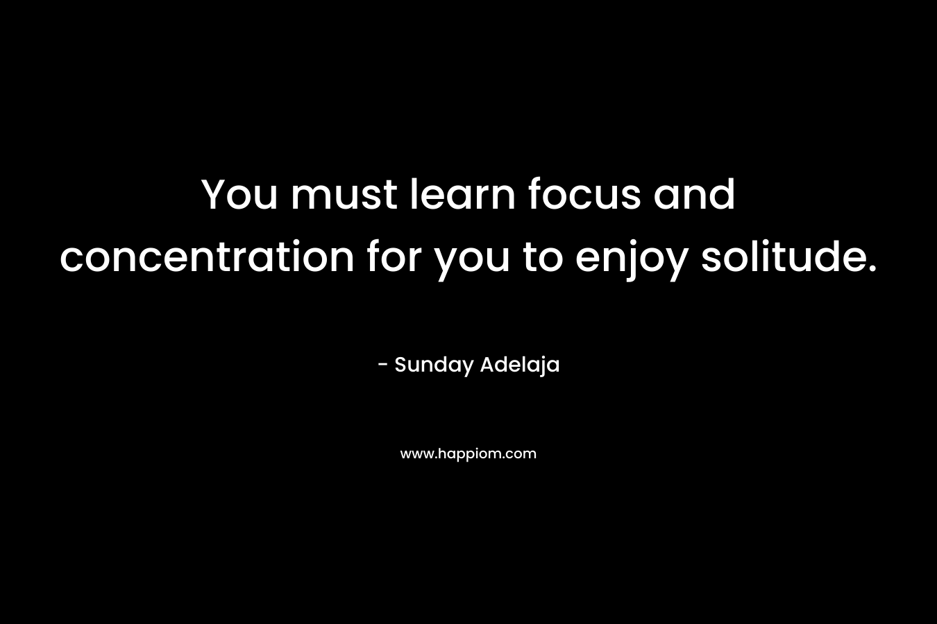 You must learn focus and concentration for you to enjoy solitude.