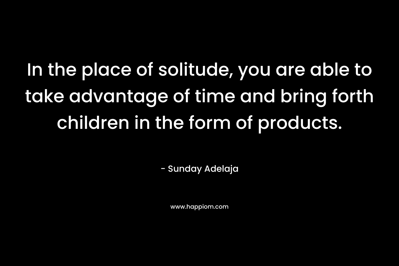 In the place of solitude, you are able to take advantage of time and bring forth children in the form of products.