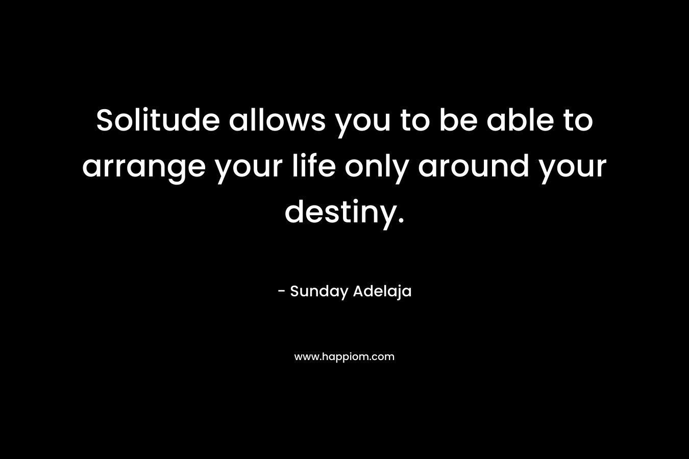 Solitude allows you to be able to arrange your life only around your destiny. – Sunday Adelaja