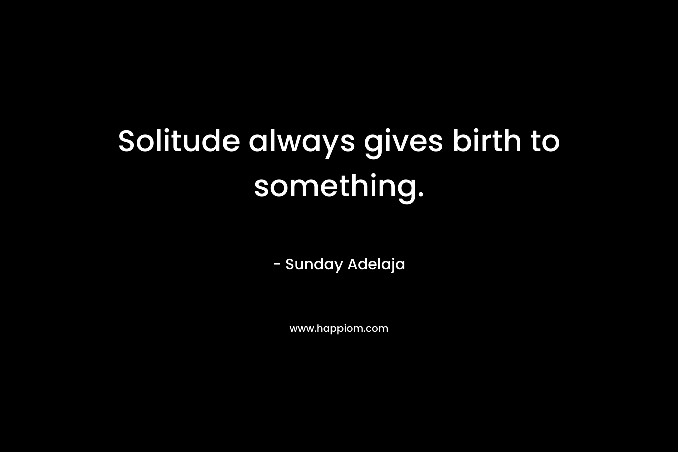 Solitude always gives birth to something.