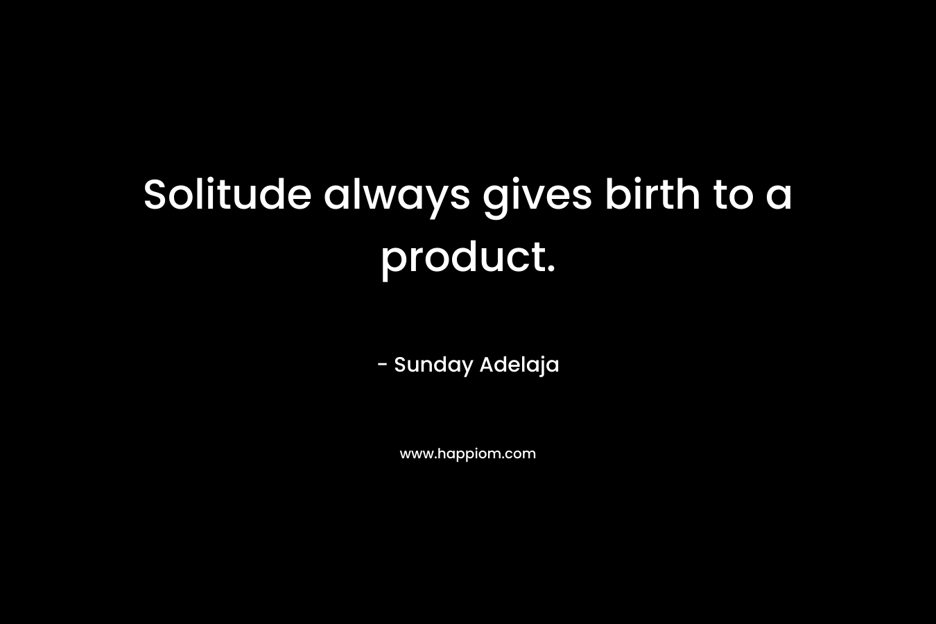 Solitude always gives birth to a product.