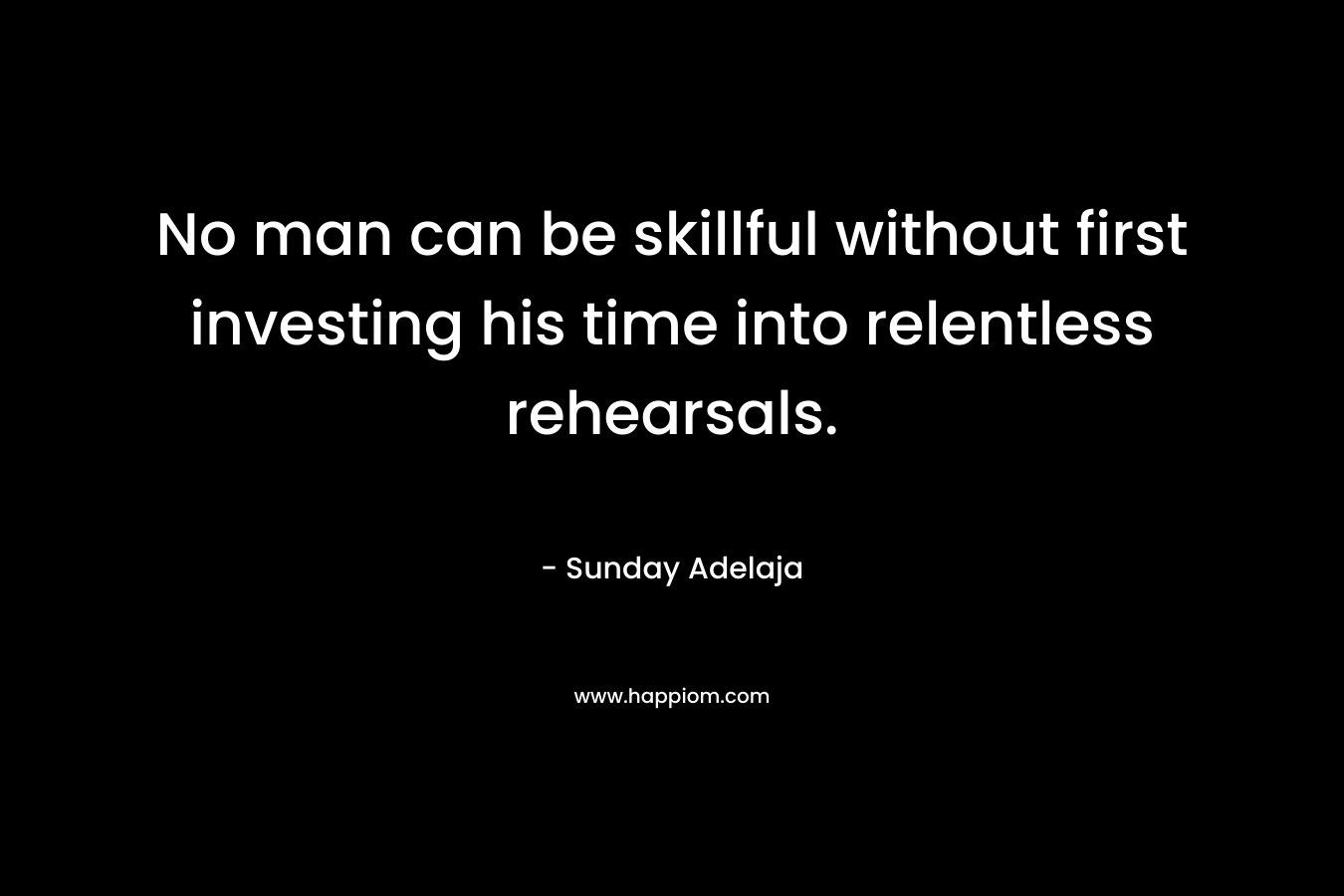 No man can be skillful without first investing his time into relentless rehearsals. – Sunday Adelaja