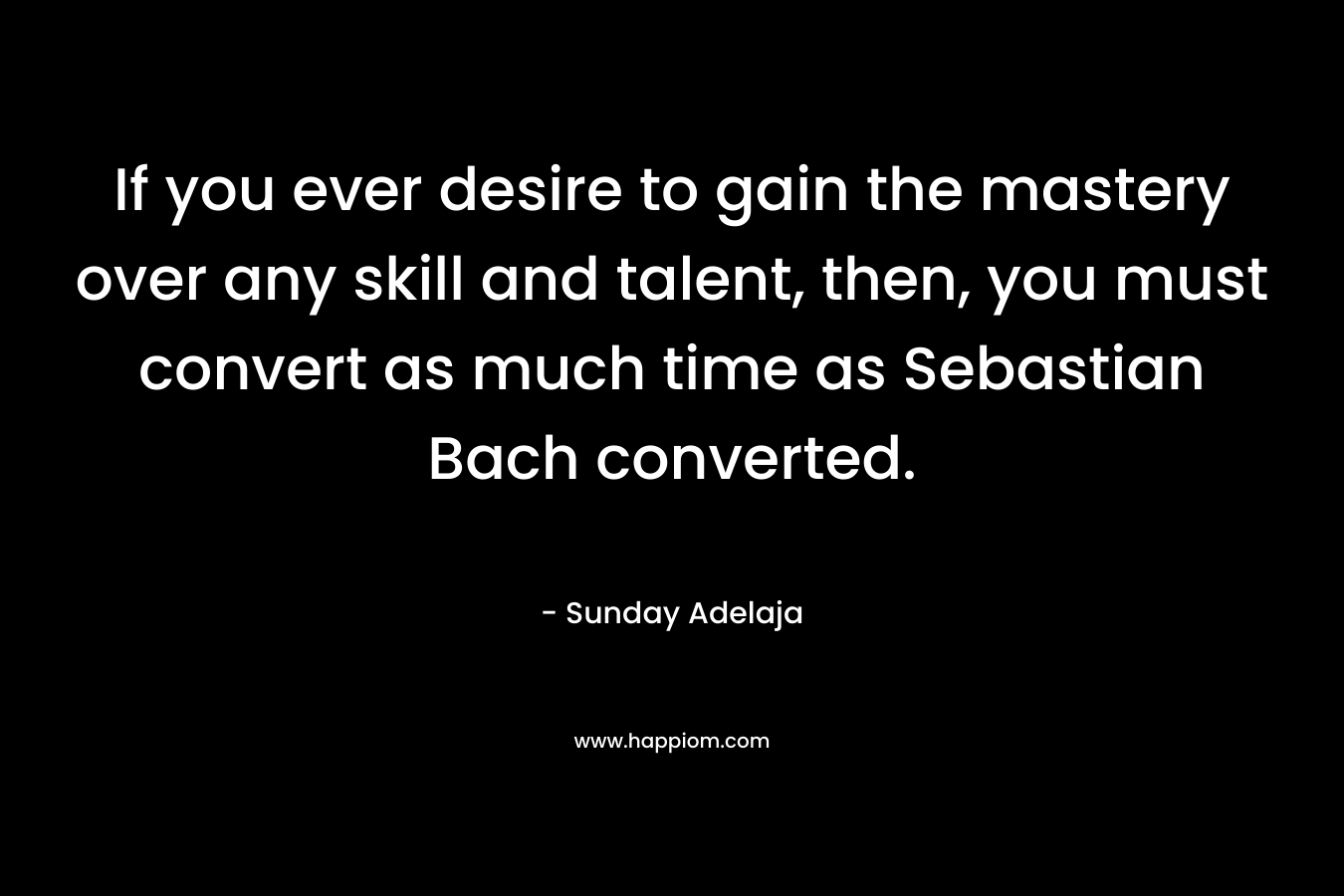 If you ever desire to gain the mastery over any skill and talent, then, you must convert as much time as Sebastian Bach converted. – Sunday Adelaja
