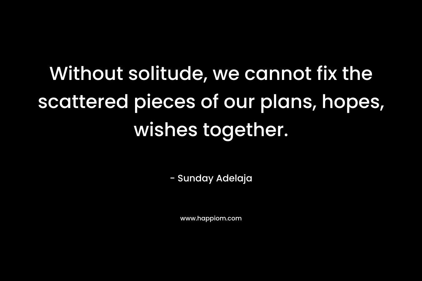Without solitude, we cannot fix the scattered pieces of our plans, hopes, wishes together.