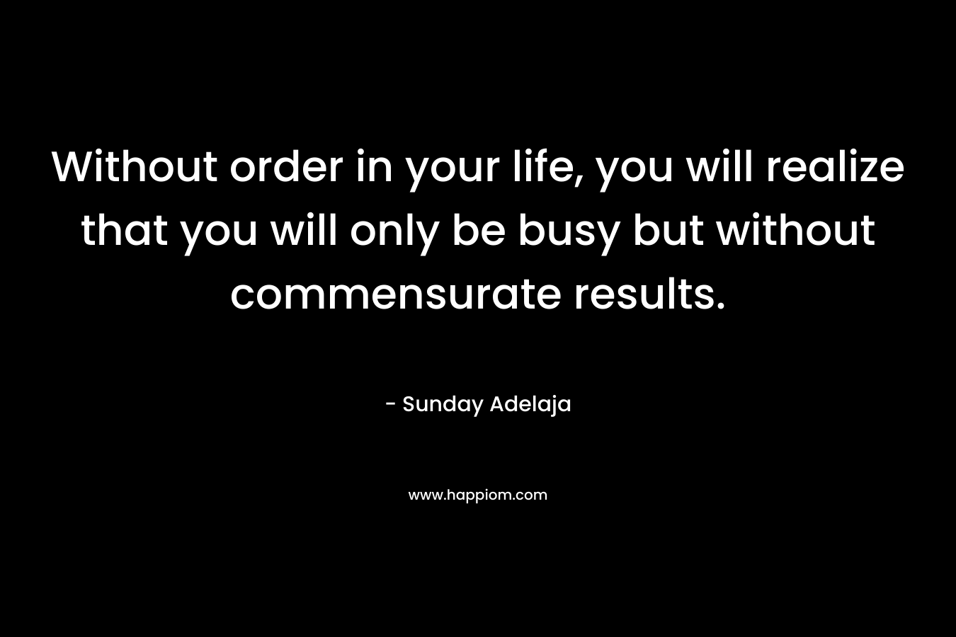 Without order in your life, you will realize that you will only be busy but without commensurate results.