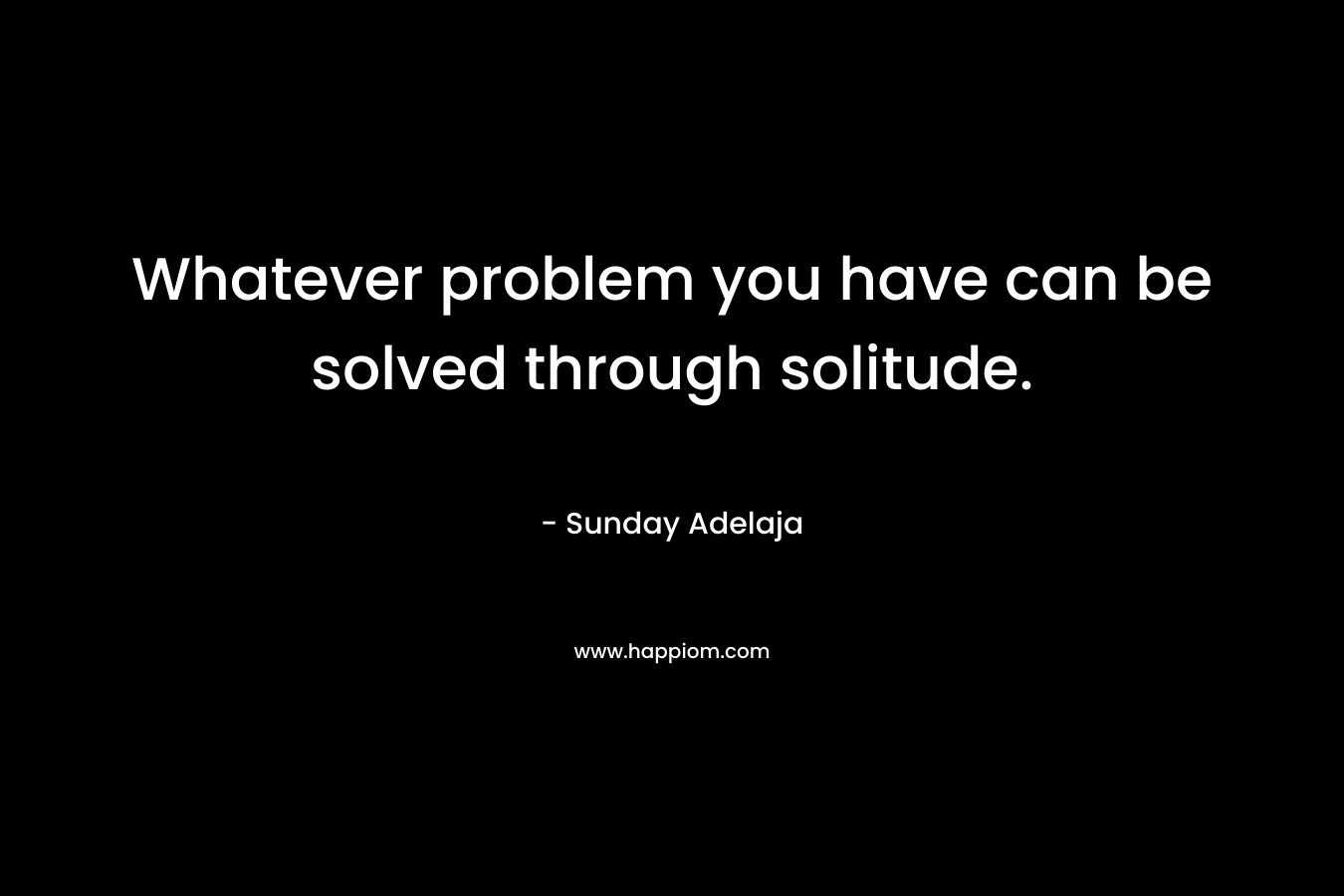 Whatever problem you have can be solved through solitude.