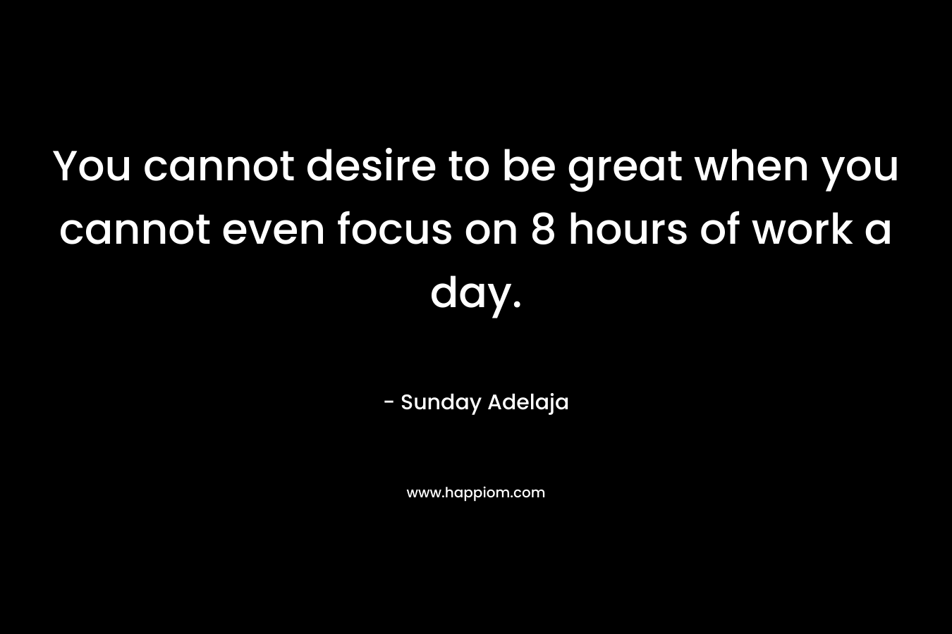 You cannot desire to be great when you cannot even focus on 8 hours of work a day.