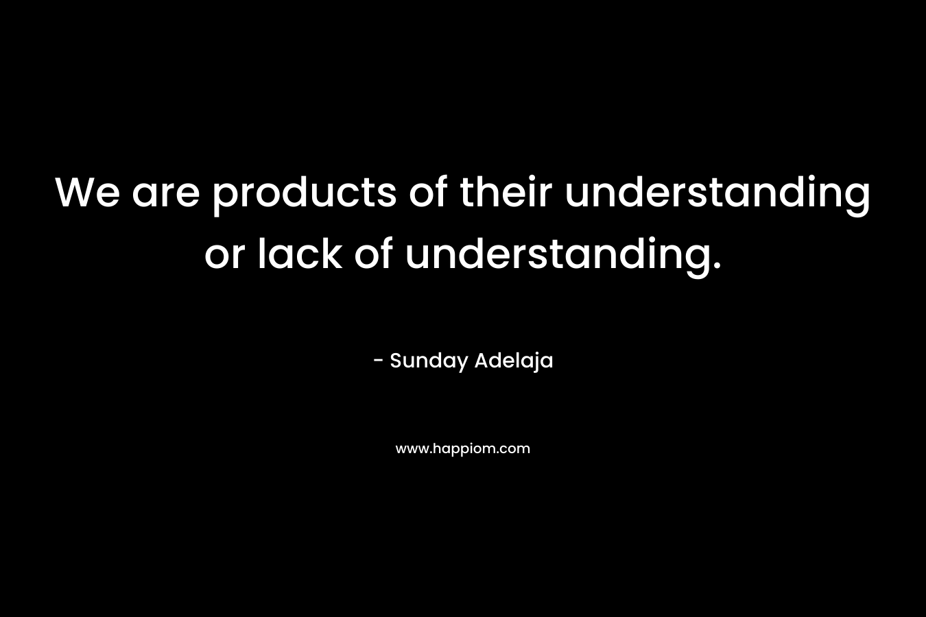 We are products of their understanding or lack of understanding.