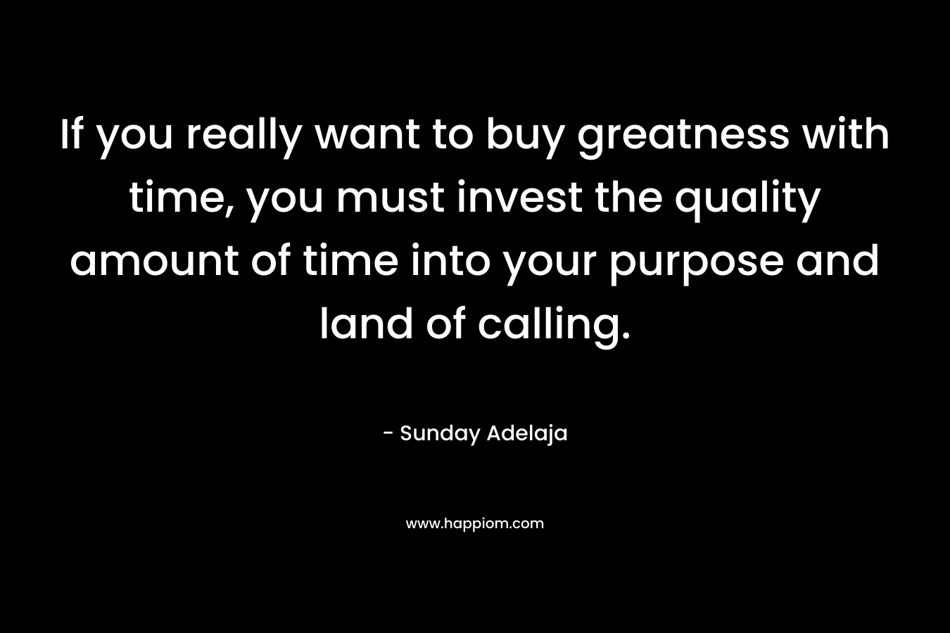 If you really want to buy greatness with time, you must invest the quality amount of time into your purpose and land of calling.