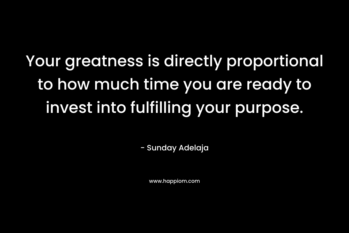 Your greatness is directly proportional to how much time you are ready to invest into fulfilling your purpose.