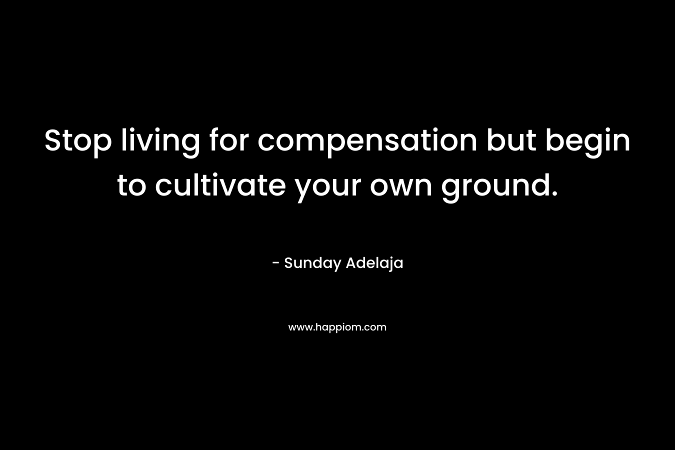 Stop living for compensation but begin to cultivate your own ground.