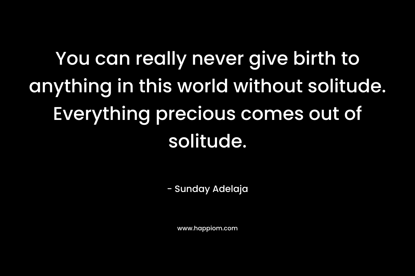 You can really never give birth to anything in this world without solitude. Everything precious comes out of solitude.