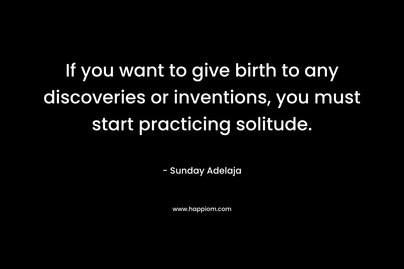 If you want to give birth to any discoveries or inventions, you must start practicing solitude. – Sunday Adelaja