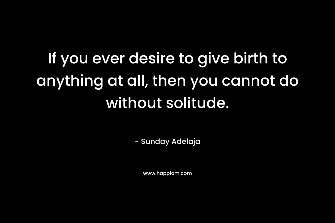 If you ever desire to give birth to anything at all, then you cannot do without solitude.
