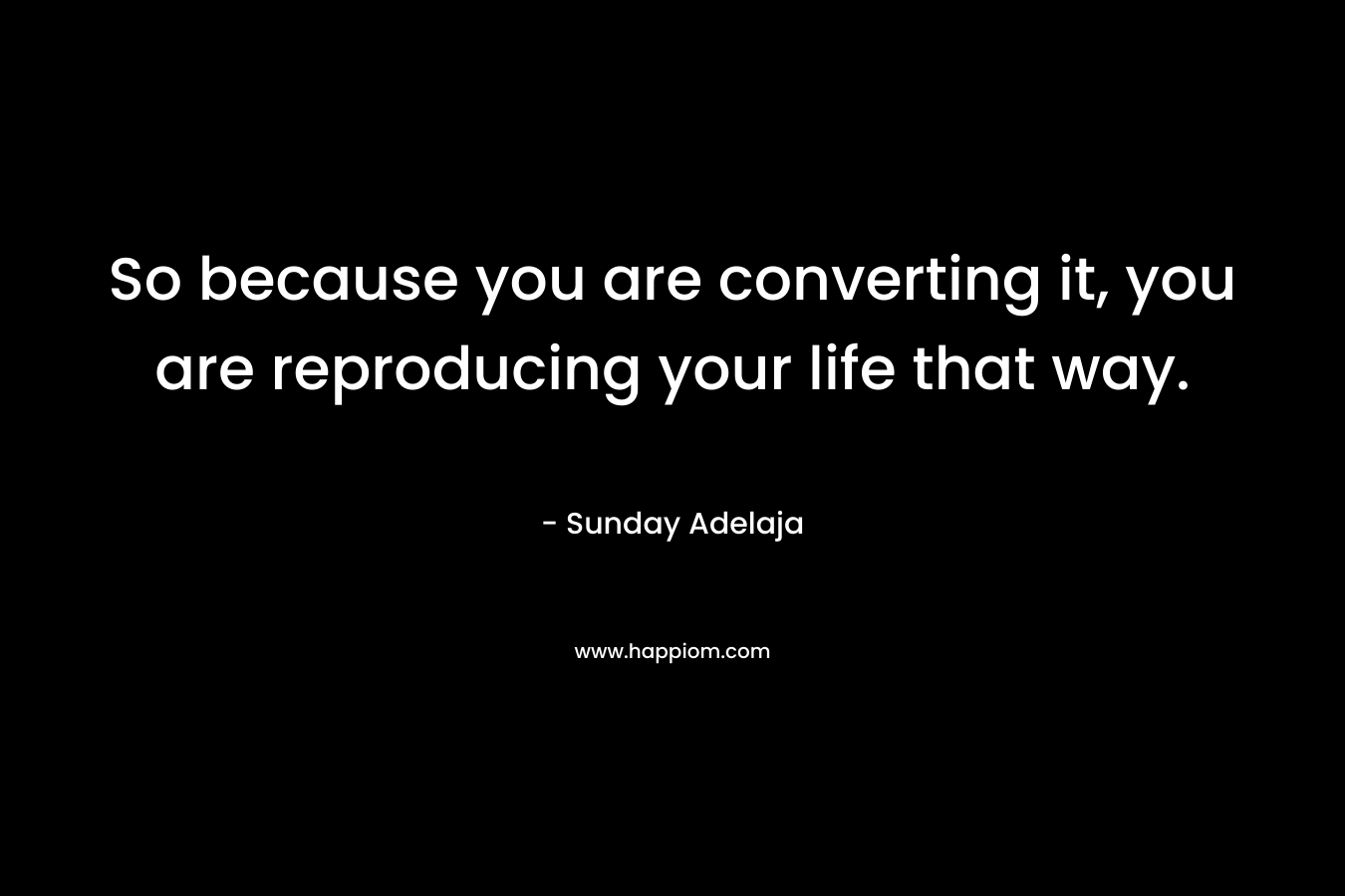 So because you are converting it, you are reproducing your life that way.