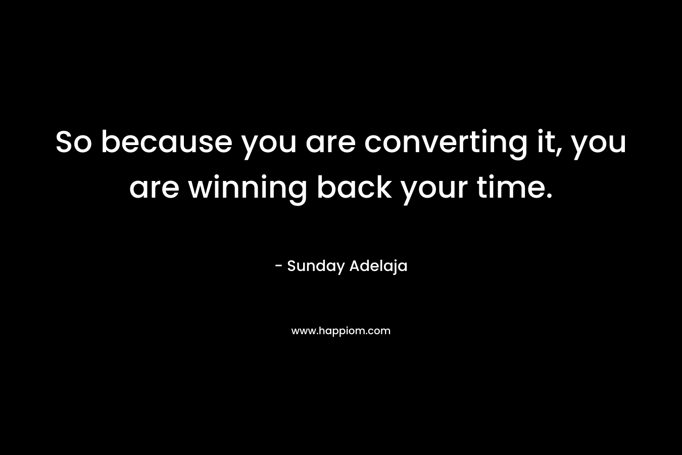 So because you are converting it, you are winning back your time.