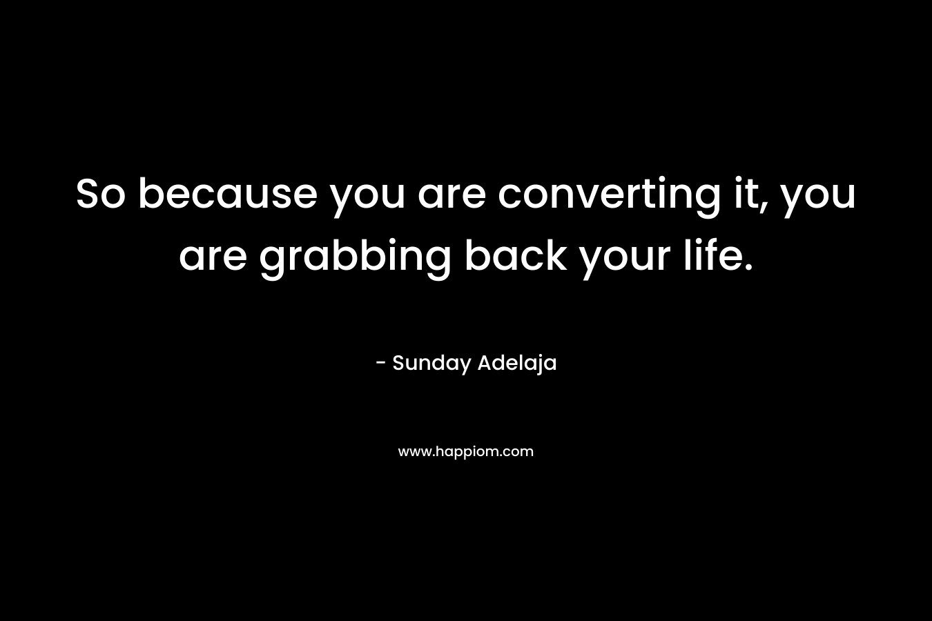 So because you are converting it, you are grabbing back your life.