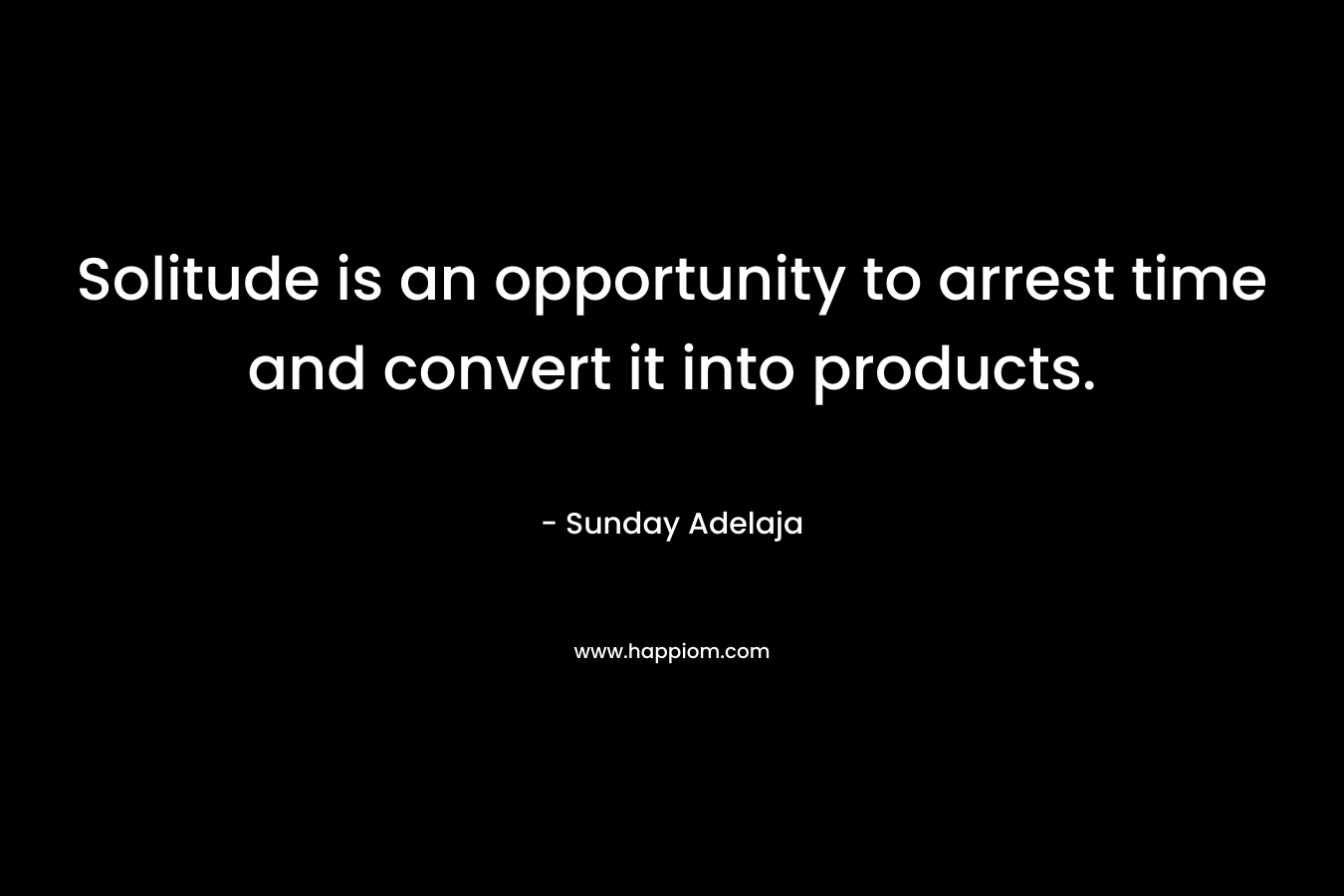 Solitude is an opportunity to arrest time and convert it into products.