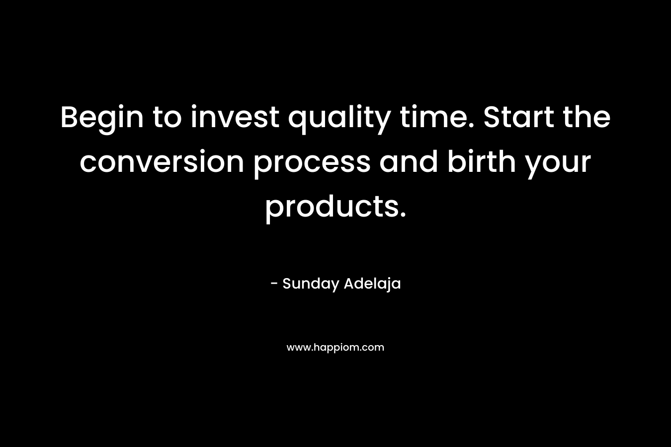 Begin to invest quality time. Start the conversion process and birth your products.
