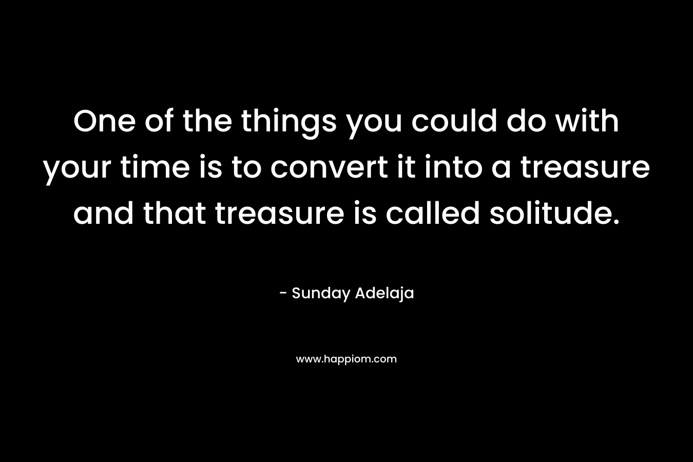 One of the things you could do with your time is to convert it into a treasure and that treasure is called solitude.