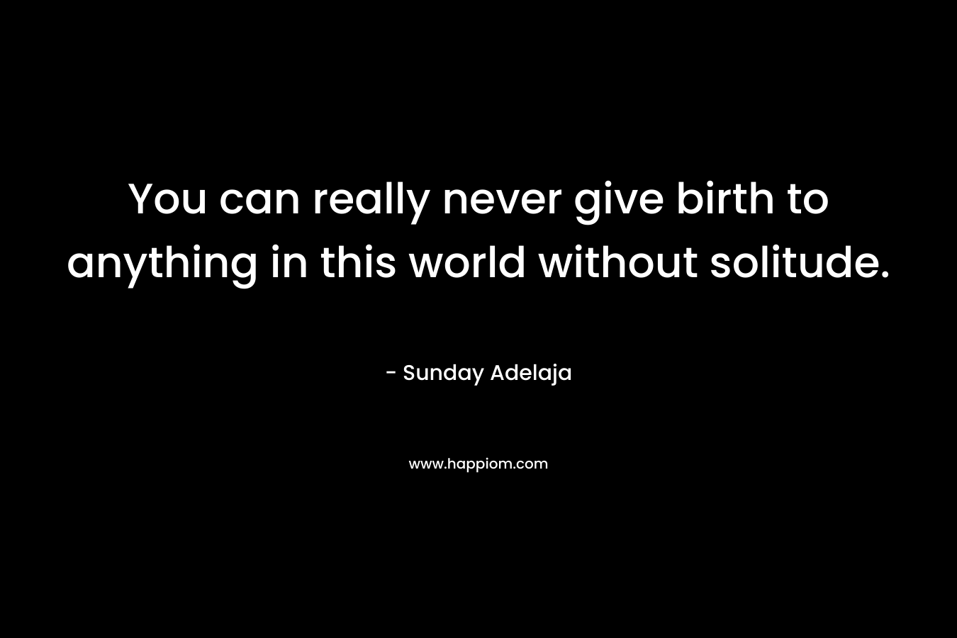 You can really never give birth to anything in this world without solitude.