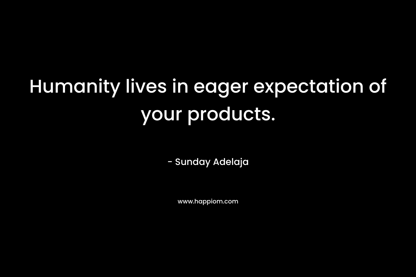 Humanity lives in eager expectation of your products.