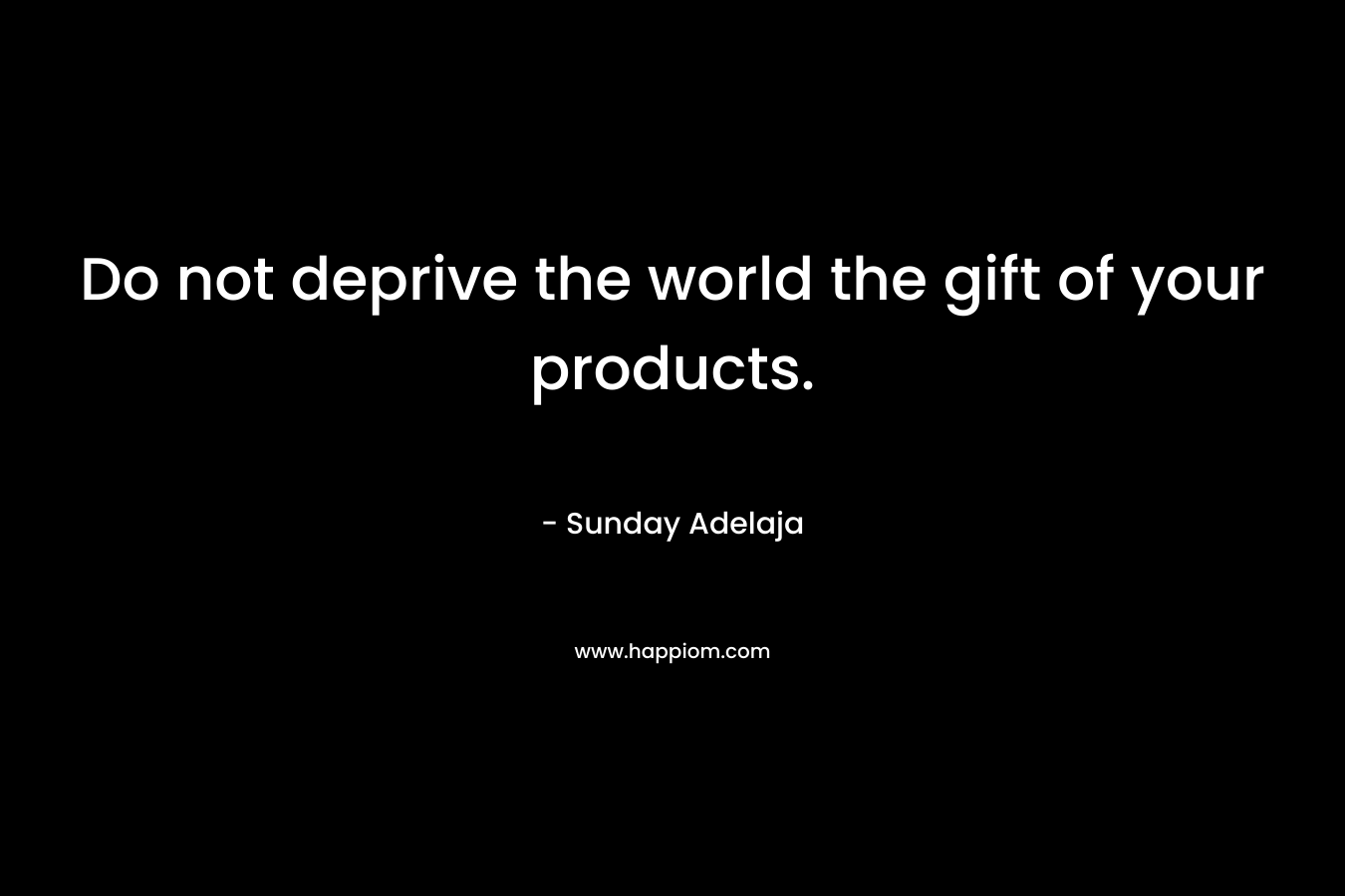 Do not deprive the world the gift of your products.
