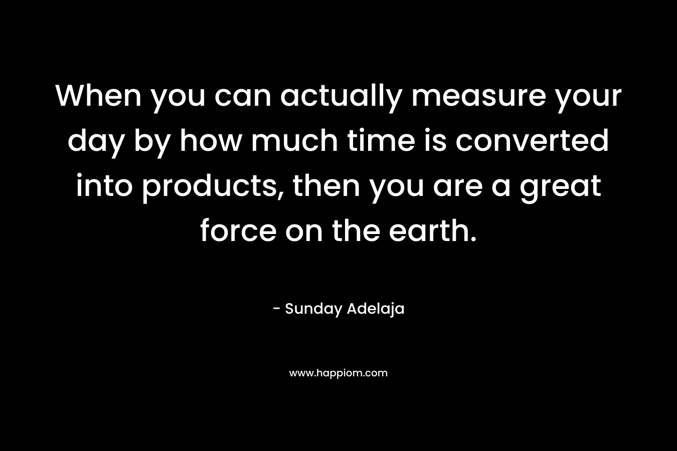 When you can actually measure your day by how much time is converted into products, then you are a great force on the earth.