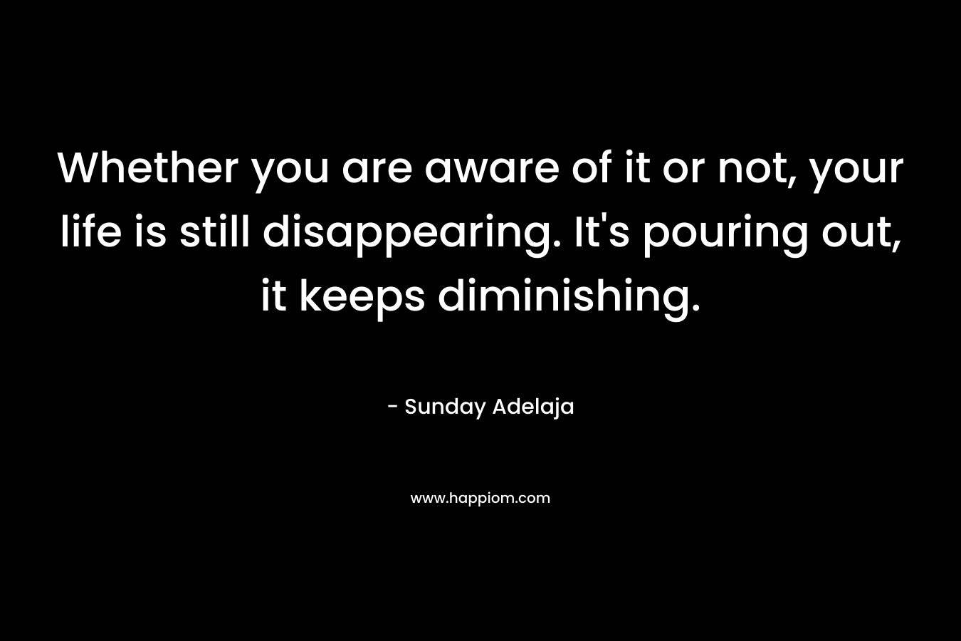 Whether you are aware of it or not, your life is still disappearing. It's pouring out, it keeps diminishing.
