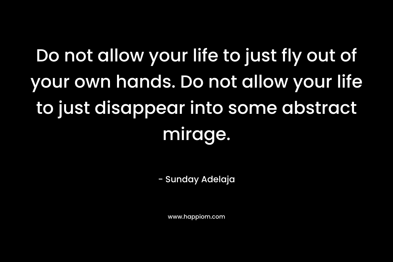 Do not allow your life to just fly out of your own hands. Do not allow your life to just disappear into some abstract mirage.