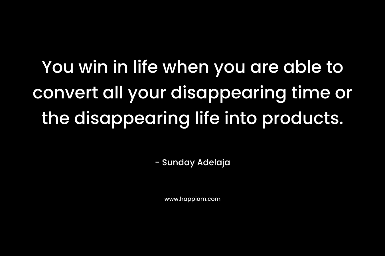You win in life when you are able to convert all your disappearing time or the disappearing life into products.